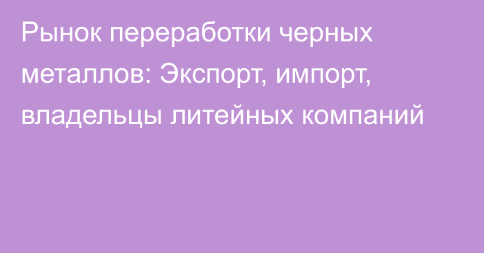 Рынок переработки черных металлов: Экспорт, импорт, владельцы литейных компаний