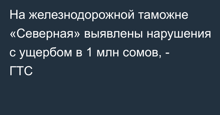 На железнодорожной таможне «Северная» выявлены нарушения с ущербом в 1 млн сомов, - ГТС