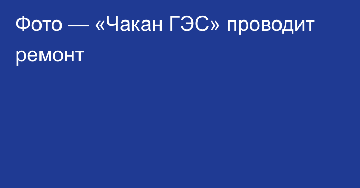 Фото —  «Чакан ГЭС» проводит ремонт