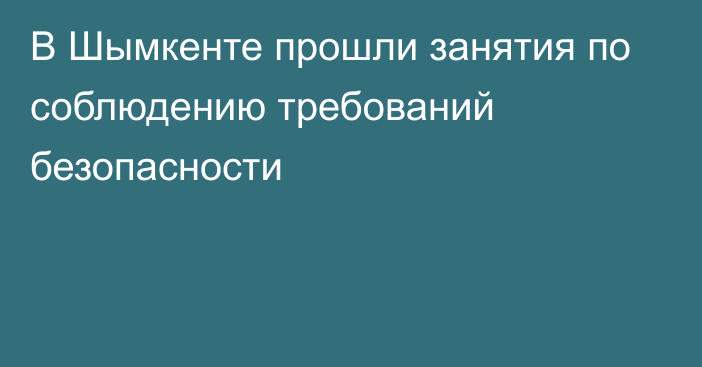 В Шымкенте прошли занятия по соблюдению требований безопасности