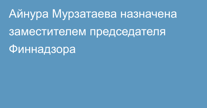 Айнура Мурзатаева назначена заместителем председателя Финнадзора