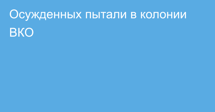 Осужденных пытали в колонии ВКО