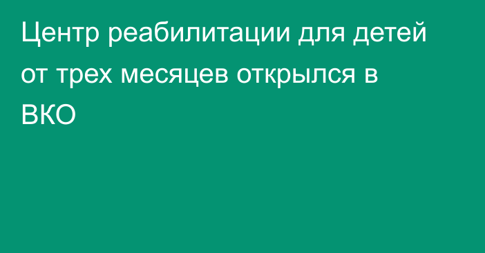 Центр реабилитации для детей от трех месяцев открылся в ВКО