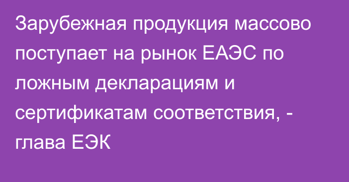 Зарубежная продукция массово поступает на рынок ЕАЭС по ложным декларациям и сертификатам соответствия, - глава ЕЭК