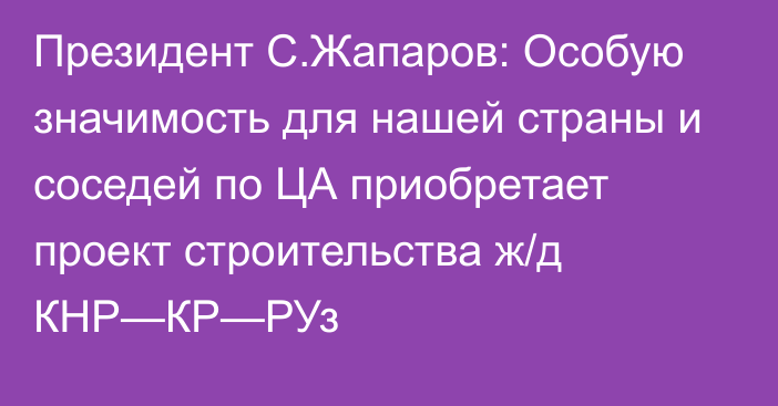 Президент С.Жапаров: Особую значимость для нашей страны и соседей по ЦА приобретает проект строительства ж/д КНР—КР—РУз