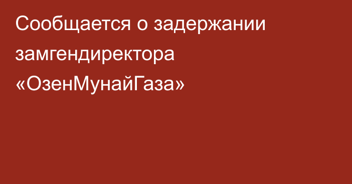 Сообщается о задержании замгендиректора «ОзенМунайГаза»