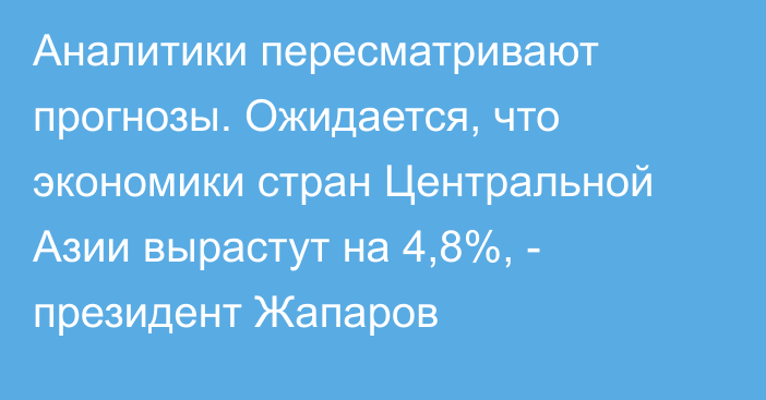 Аналитики пересматривают прогнозы. Ожидается, что экономики стран Центральной Азии вырастут на 4,8%, - президент Жапаров