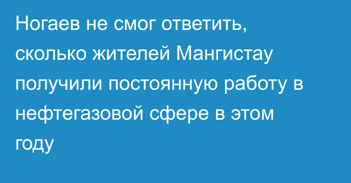 Ногаев не смог ответить, сколько жителей Мангистау получили постоянную работу в нефтегазовой сфере в этом году