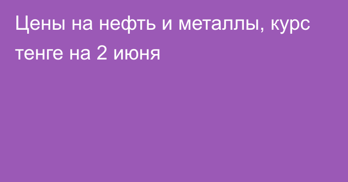 Цены на нефть и металлы, курс тенге на 2 июня