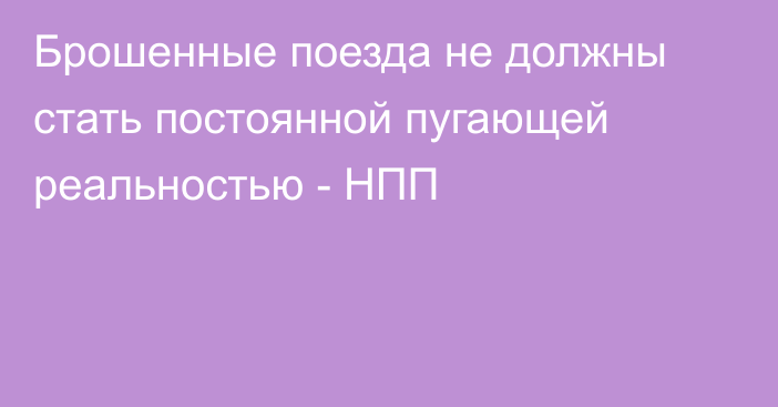 Брошенные поезда не должны стать постоянной пугающей реальностью - НПП