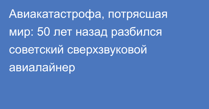 Авиакатастрофа, потрясшая мир: 50 лет назад разбился советский сверхзвуковой авиалайнер