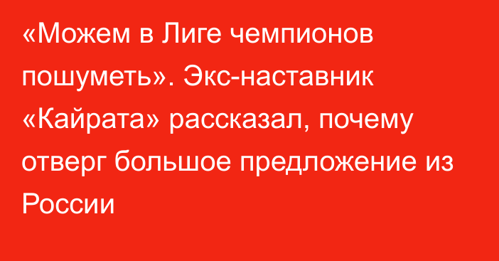 «Можем в Лиге чемпионов пошуметь». Экс-наставник «Кайрата» рассказал, почему отверг большое предложение из России