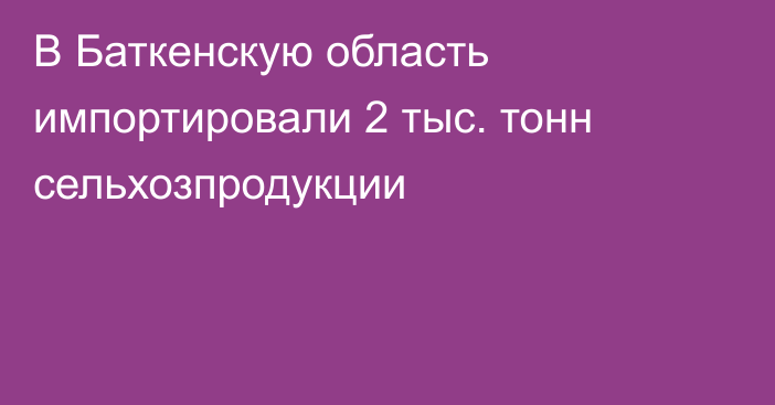 В Баткенскую область импортировали 2 тыс. тонн сельхозпродукции