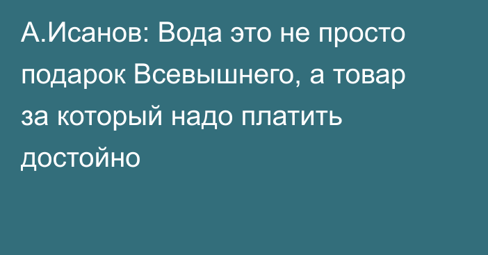 А.Исанов: Вода это не просто подарок Всевышнего, а товар за который надо платить достойно