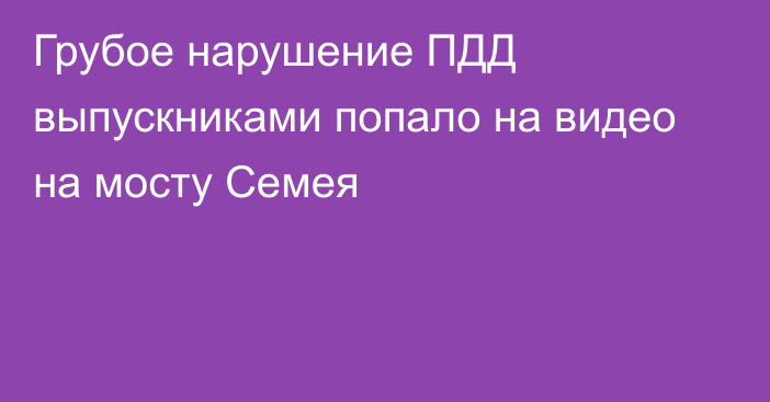 Грубое нарушение ПДД выпускниками попало на видео на мосту Семея