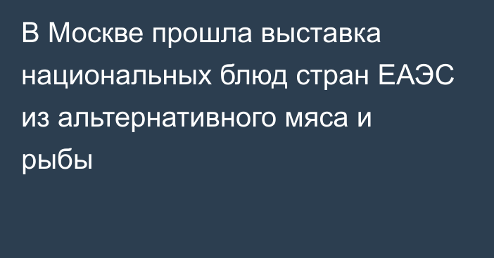 В Москве прошла выставка национальных блюд стран ЕАЭС из альтернативного мяса и рыбы