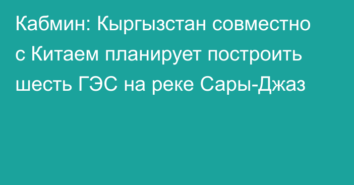 Кабмин: Кыргызстан совместно с Китаем планирует построить шесть ГЭС на реке Сары-Джаз