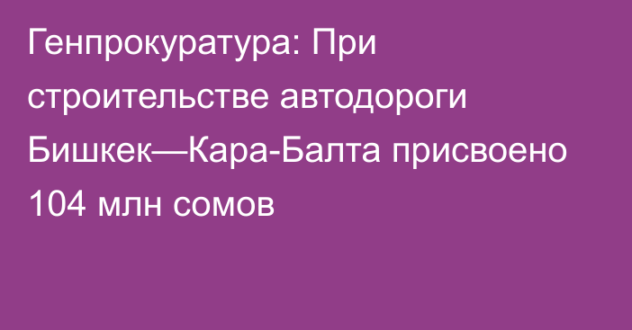 Генпрокуратура: При строительстве автодороги Бишкек—Кара-Балта присвоено 104 млн сомов