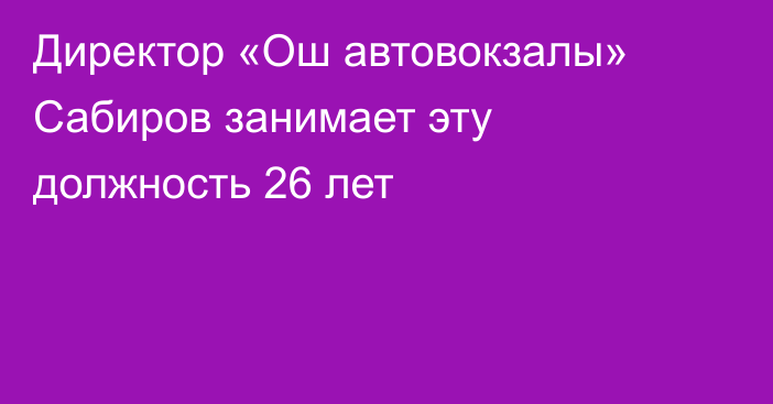 Директор «Ош автовокзалы» Сабиров занимает эту должность 26 лет