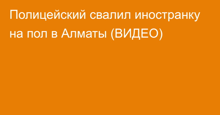 Полицейский свалил иностранку на пол в Алматы (ВИДЕО)