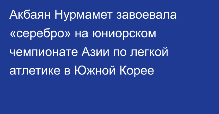 Акбаян Нурмамет завоевала «серебро» на юниорском чемпионате Азии по легкой атлетике в Южной Корее