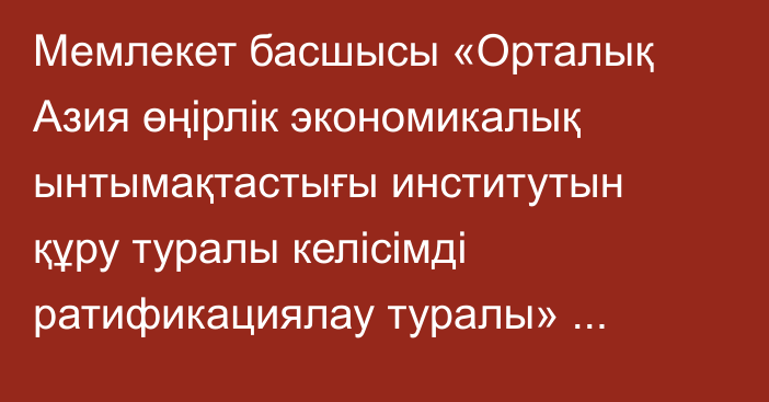 Мемлекет басшысы «Орталық Азия өңірлік экономикалық ынтымақтастығы институтын құру туралы келісімді ратификациялау туралы» Қазақстан Республикасының Заңына қол қойды