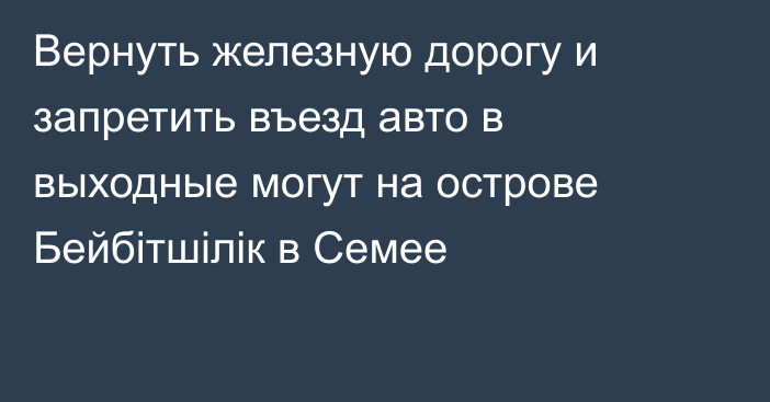 Вернуть железную дорогу и запретить въезд авто в выходные могут на острове Бейбітшілік в Семее