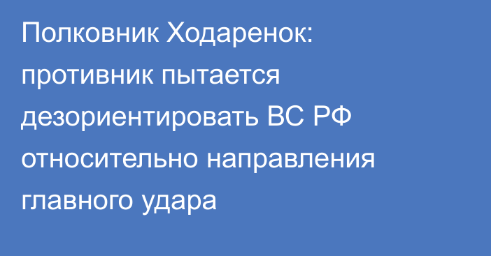 Полковник Ходаренок: противник пытается дезориентировать ВС РФ относительно направления главного удара