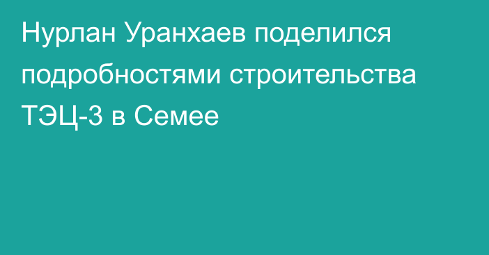 Нурлан Уранхаев поделился подробностями строительства ТЭЦ-3 в Семее