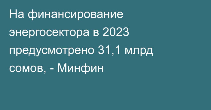 На финансирование энергосектора в 2023 предусмотрено 31,1 млрд сомов, - Минфин