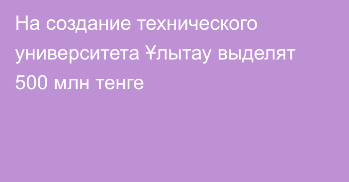 На создание технического университета Ұлытау выделят 500 млн тенге