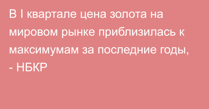 В I квартале цена золота на мировом рынке приблизилась к максимумам за последние годы, - НБКР