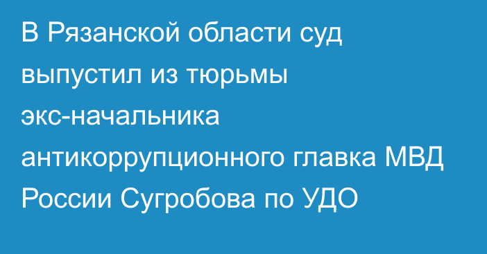 В Рязанской области суд выпустил из тюрьмы экс-начальника антикоррупционного главка МВД России Сугробова по УДО