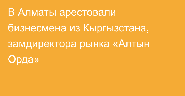 В Алматы арестовали бизнесмена из Кыргызстана, замдиректора рынка «Алтын Орда»