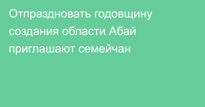 Отпраздновать годовщину создания области Абай приглашают семейчан