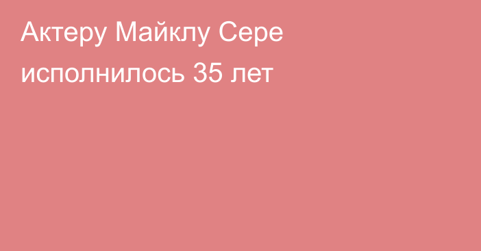 Актеру Майклу Сере исполнилось 35 лет