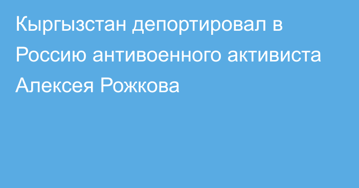 Кыргызстан депортировал в Россию антивоенного активиста Алексея Рожкова