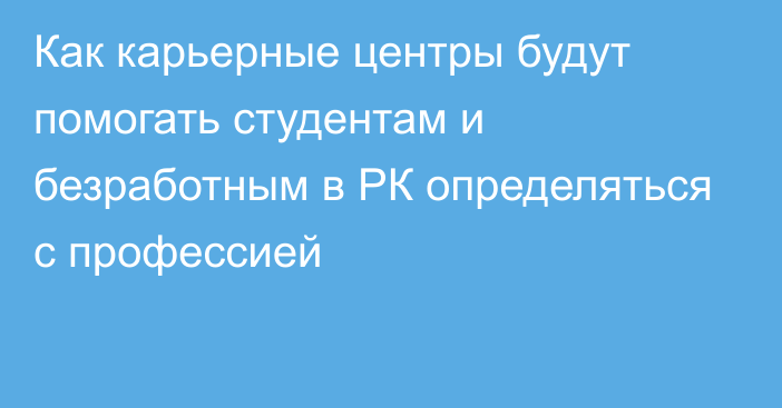 Как карьерные центры будут помогать студентам и безработным в РК определяться с профессией