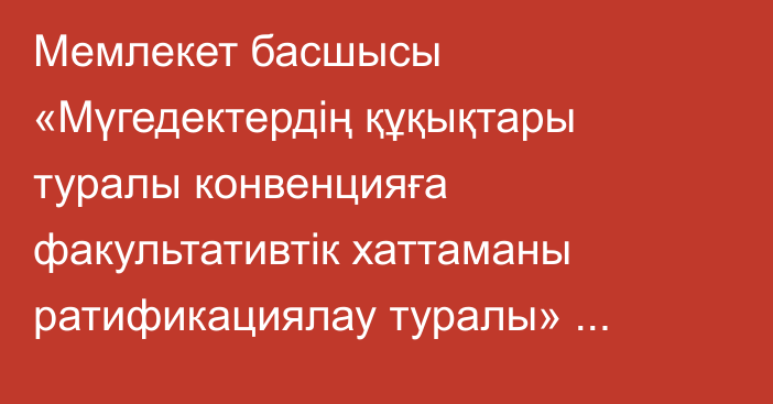 Мемлекет басшысы «Мүгедектердің құқықтары туралы конвенцияға факультативтік хаттаманы ратификациялау туралы» Қазақстан Республикасының Заңына қол қойды