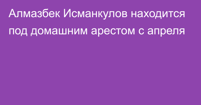 Алмазбек Исманкулов находится под домашним арестом с апреля