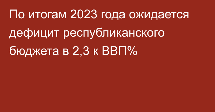 По итогам 2023 года ожидается дефицит республиканского бюджета в 2,3 к ВВП%