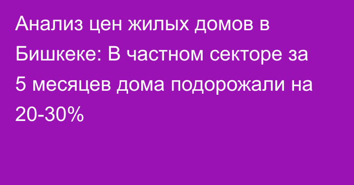 Анализ цен жилых домов в Бишкеке: В частном секторе за 5 месяцев дома подорожали на 20-30%