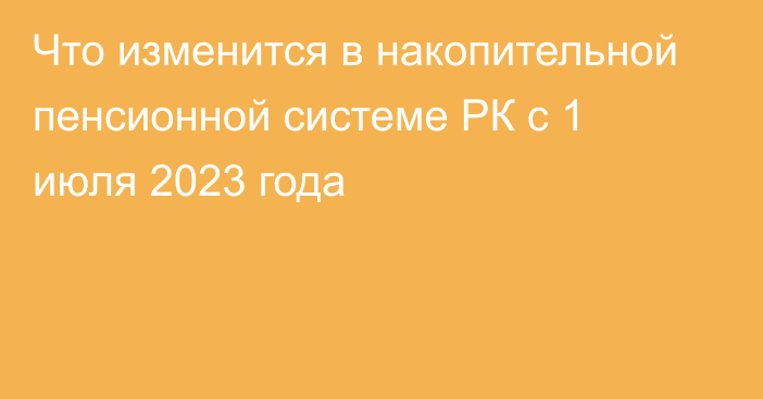 Что изменится в накопительной пенсионной системе РК с 1 июля 2023 года