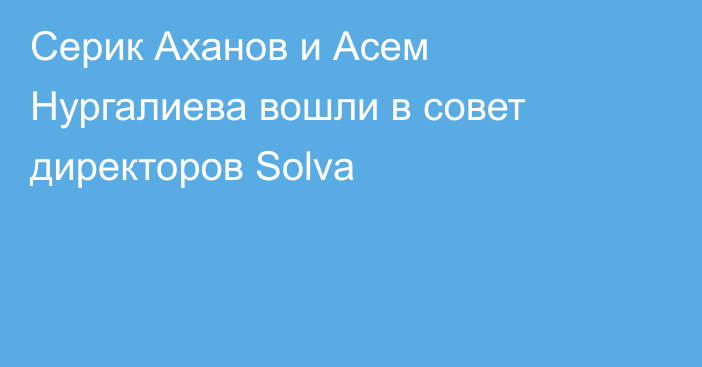 Серик Аханов и Асем Нургалиева вошли в совет директоров Solva