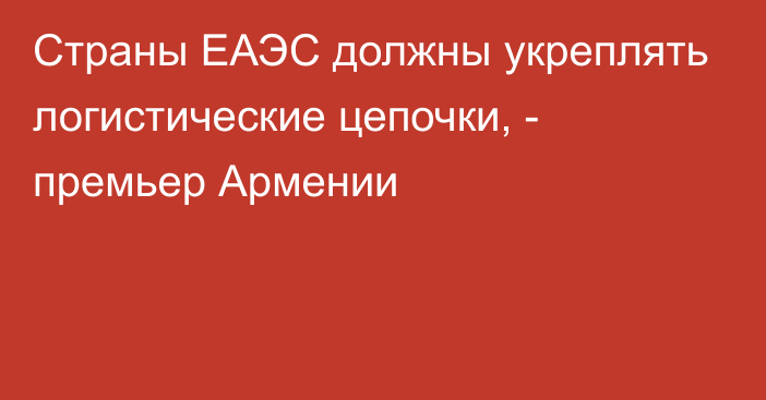 Страны ЕАЭС должны укреплять логистические цепочки, -  премьер Армении