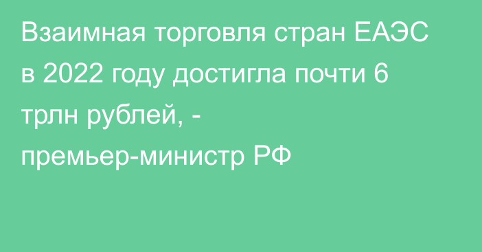 Взаимная торговля стран ЕАЭС в 2022 году достигла почти 6 трлн рублей, - премьер-министр РФ