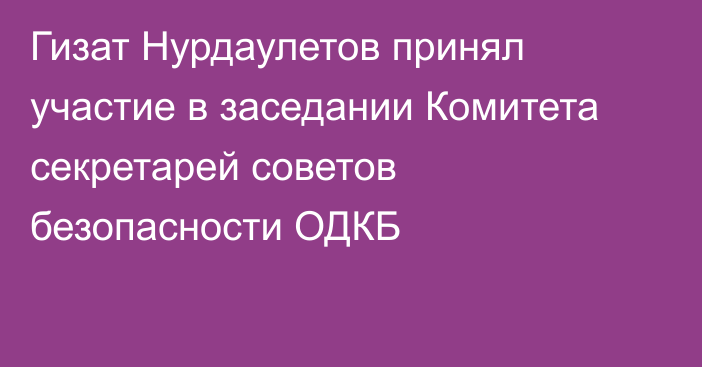 Гизат Нурдаулетов принял участие в заседании Комитета секретарей советов безопасности ОДКБ