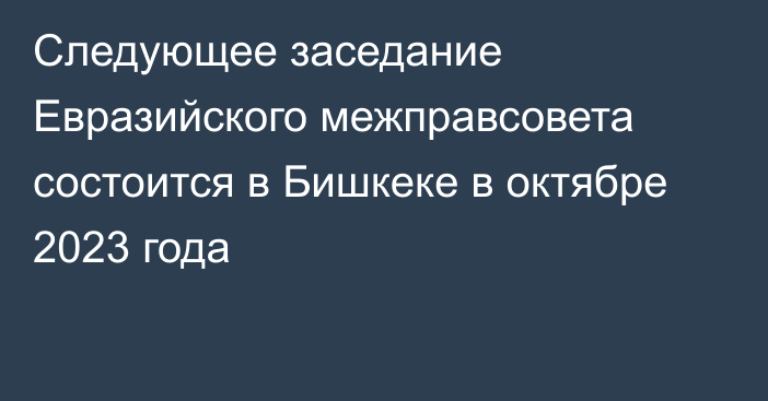 Следующее заседание Евразийского межправсовета состоится в Бишкеке в октябре 2023 года