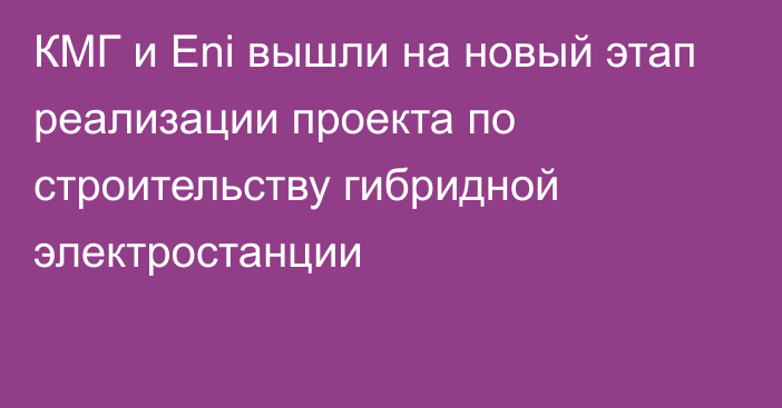 КМГ и Eni вышли на новый этап реализации проекта по строительству гибридной электростанции