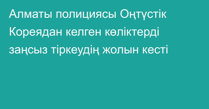 Алматы полициясы Оңтүстік Кореядан келген көліктерді заңсыз тіркеудің жолын кесті